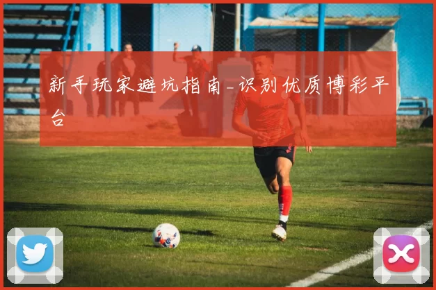 新手玩家避坑指南_识别优质博彩平台